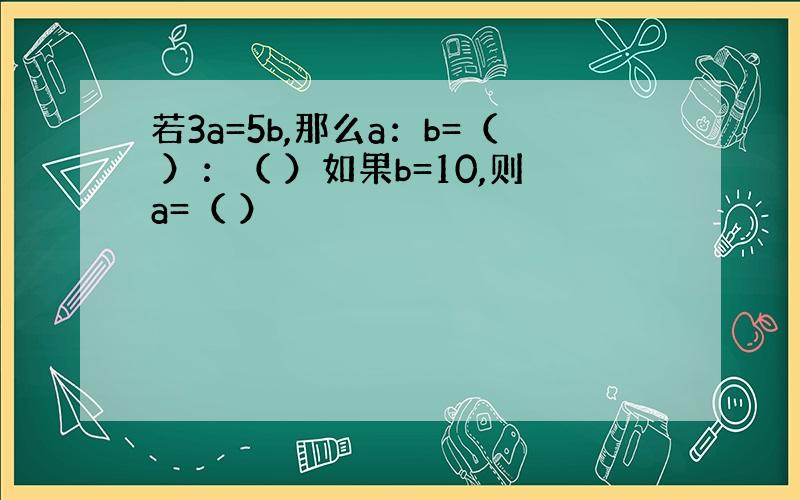 若3a=5b,那么a：b=（ ）：（ ）如果b=10,则a=（ ）