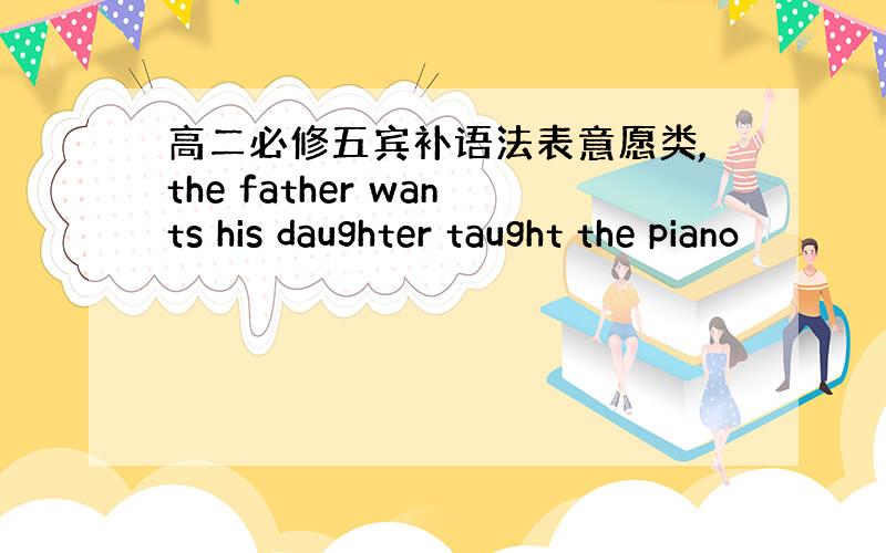 高二必修五宾补语法表意愿类,the father wants his daughter taught the piano