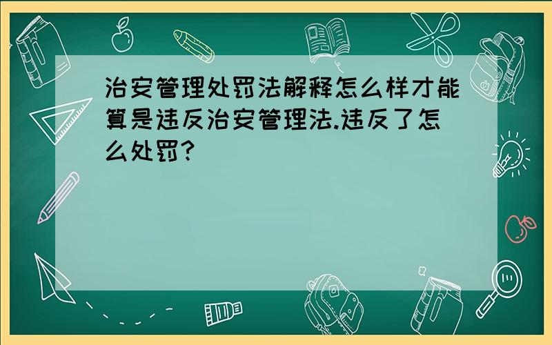 治安管理处罚法解释怎么样才能算是违反治安管理法.违反了怎么处罚?