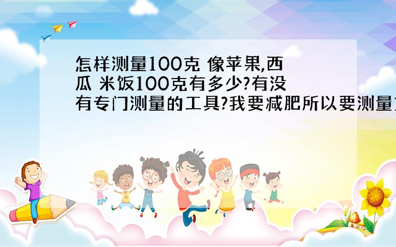 怎样测量100克 像苹果,西瓜 米饭100克有多少?有没有专门测量的工具?我要减肥所以要测量克数