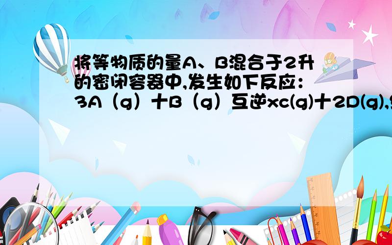 将等物质的量A、B混合于2升的密闭容器中,发生如下反应：3A（g）十B（g）互逆xc(g)十2D(g),经5分钟后,测得