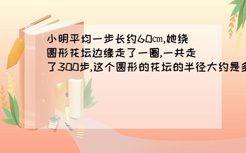 小明平均一步长约60㎝,她绕圆形花坛边缘走了一圈,一共走了300步,这个圆形的花坛的半径大约是多少?保留