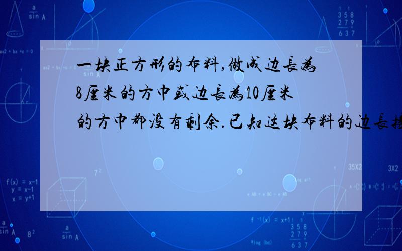 一块正方形的布料,做成边长为8厘米的方巾或边长为10厘米的方巾都没有剩余.已知这块布料的边长接近1米,你知道它的边长是多