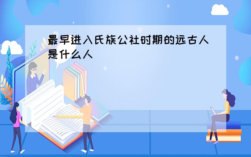 最早进入氏族公社时期的远古人是什么人