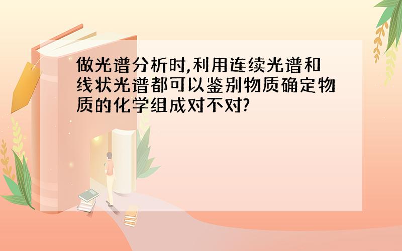 做光谱分析时,利用连续光谱和线状光谱都可以鉴别物质确定物质的化学组成对不对?