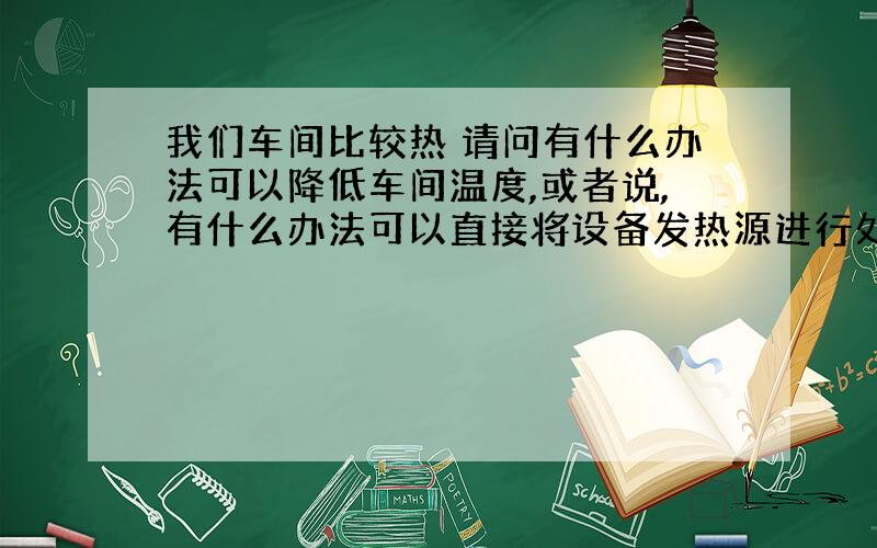 我们车间比较热 请问有什么办法可以降低车间温度,或者说,有什么办法可以直接将设备发热源进行处理 谢谢