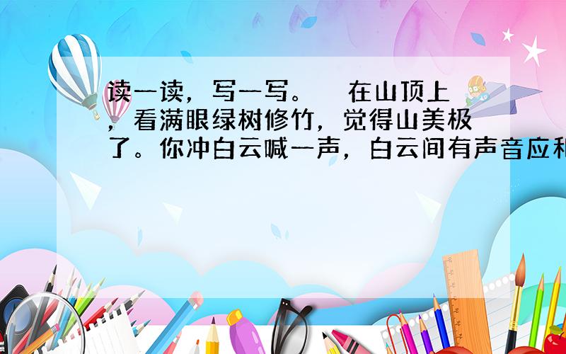 读一读，写一写。　　在山顶上，看满眼绿树修竹，觉得山美极了。你冲白云喊一声，白云间有声音应和你。你拾一块山石掷向山谷，有