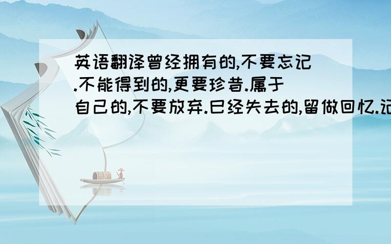 英语翻译曾经拥有的,不要忘记.不能得到的,更要珍昔.属于自己的,不要放弃.巳经失去的,留做回忆.记住,当我们受到伤害时,