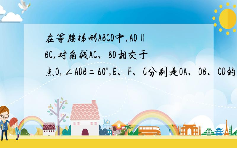 在等腰梯形ABCD中,AD‖BC,对角线AC、BD相交于点O,∠ADB=60°,E、F、G分别是OA、OB、CD的中点,