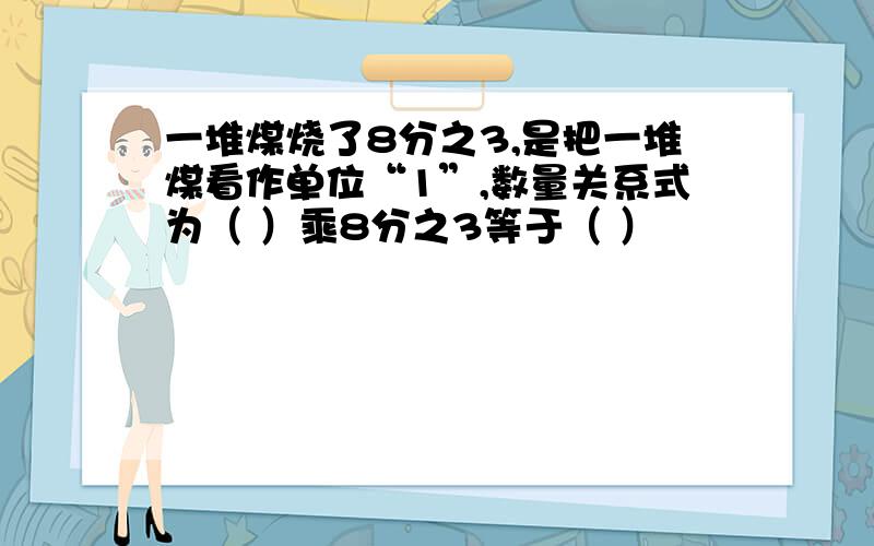 一堆煤烧了8分之3,是把一堆煤看作单位“1”,数量关系式为（ ）乘8分之3等于（ ）