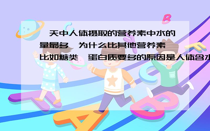 一天中人体摄取的营养素中水的量最多,为什么比其他营养素,比如糖类,蛋白质要多的原因是人体含水量在60%吗,但是为什么人体