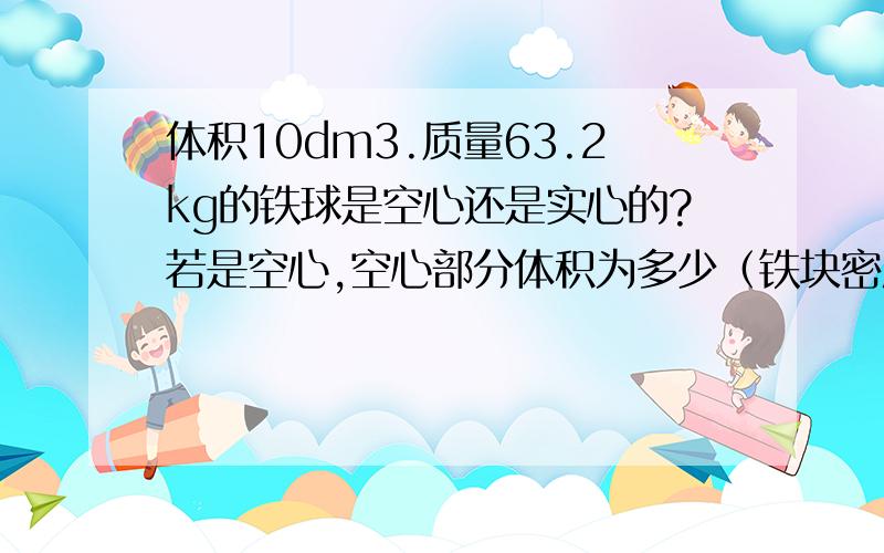 体积10dm3.质量63.2kg的铁球是空心还是实心的?若是空心,空心部分体积为多少（铁块密度=7.9×10 3kg/m