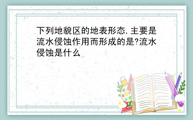 下列地貌区的地表形态,主要是流水侵蚀作用而形成的是?流水侵蚀是什么