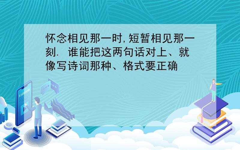 怀念相见那一时,短暂相见那一刻. 谁能把这两句话对上、就像写诗词那种、格式要正确