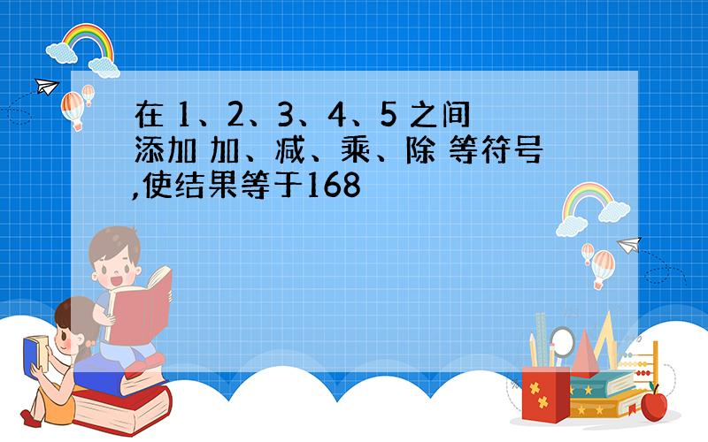 在 1、2、3、4、5 之间添加 加、减、乘、除 等符号,使结果等于168