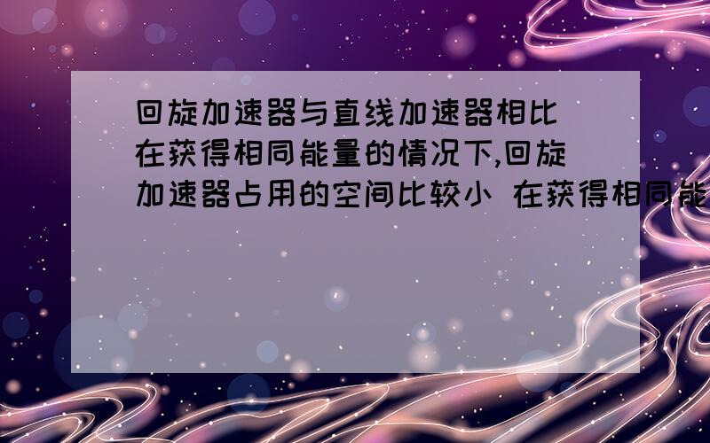 回旋加速器与直线加速器相比 在获得相同能量的情况下,回旋加速器占用的空间比较小 在获得相同能量的情况下