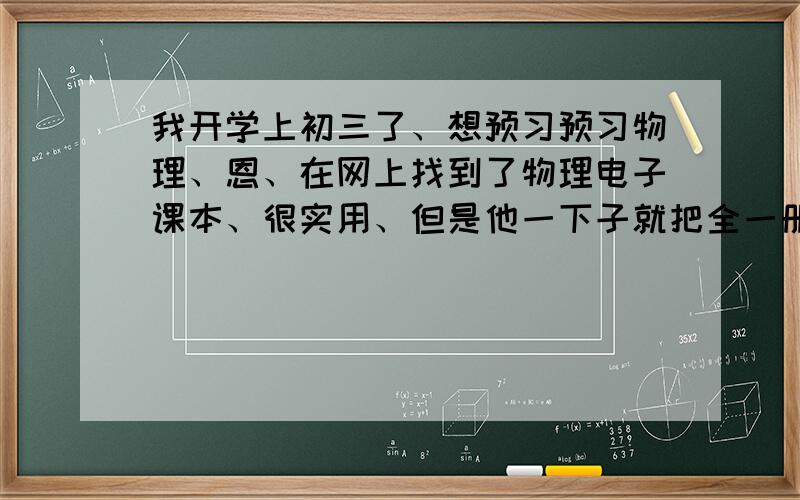 我开学上初三了、想预习预习物理、恩、在网上找到了物理电子课本、很实用、但是他一下子就把全一册列出来了、弄得我不知道是不是