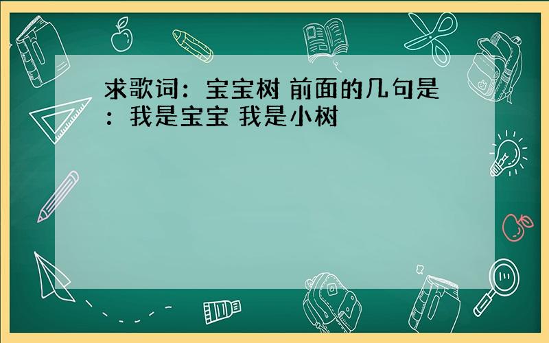 求歌词：宝宝树 前面的几句是：我是宝宝 我是小树