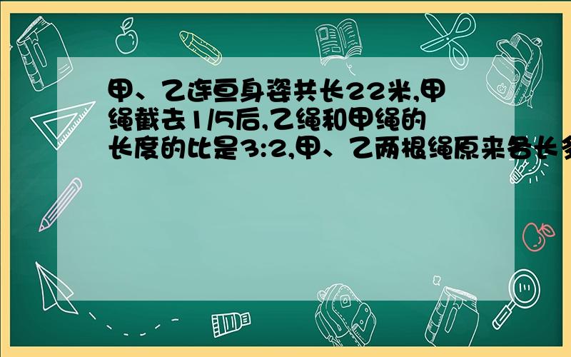 甲、乙连亘身姿共长22米,甲绳截去1/5后,乙绳和甲绳的长度的比是3:2,甲、乙两根绳原来各长多少米?