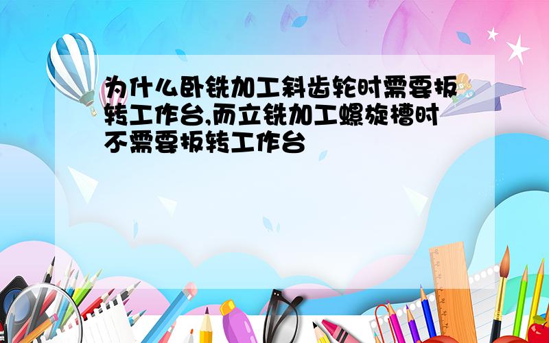 为什么卧铣加工斜齿轮时需要扳转工作台,而立铣加工螺旋槽时不需要扳转工作台