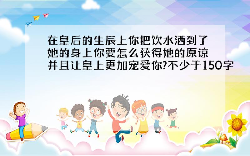 在皇后的生辰上你把饮水洒到了她的身上你要怎么获得她的原谅并且让皇上更加宠爱你?不少于150字