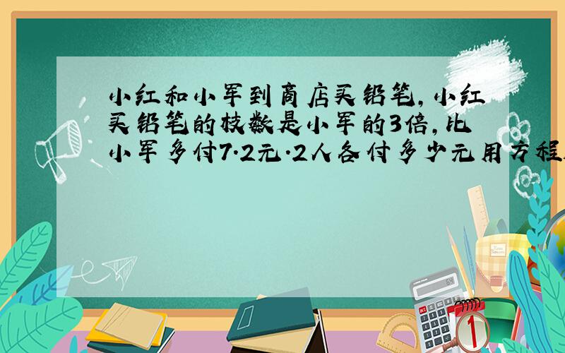 小红和小军到商店买铅笔,小红买铅笔的枝数是小军的3倍,比小军多付7.2元.2人各付多少元用方程解答