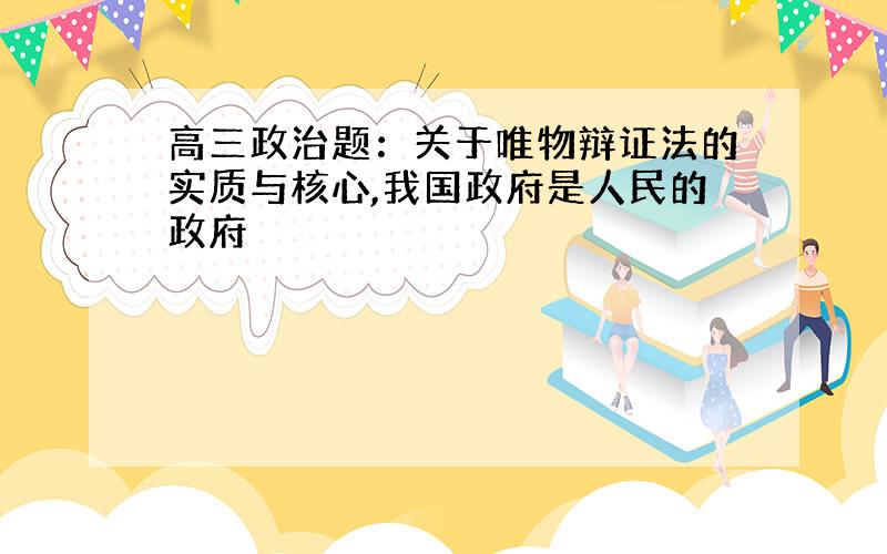 高三政治题：关于唯物辩证法的实质与核心,我国政府是人民的政府