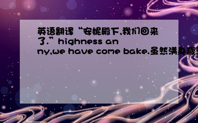 英语翻译“安妮殿下,我们回来了.”highness anny,we have come bake.虽然满身疲惫,但是两个