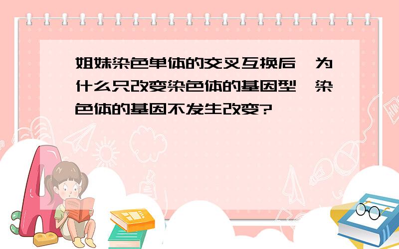 姐妹染色单体的交叉互换后,为什么只改变染色体的基因型,染色体的基因不发生改变?