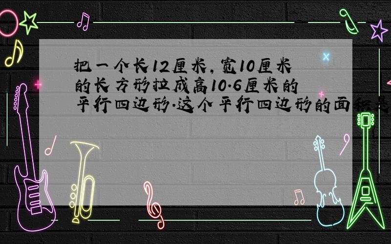 把一个长12厘米,宽10厘米的长方形拉成高10.6厘米的平行四边形.这个平行四边形的面积是多少