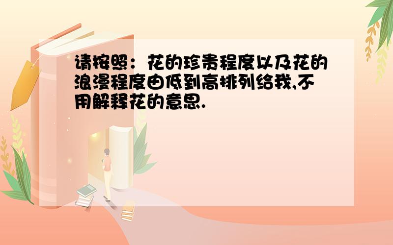 请按照：花的珍贵程度以及花的浪漫程度由低到高排列给我,不用解释花的意思.