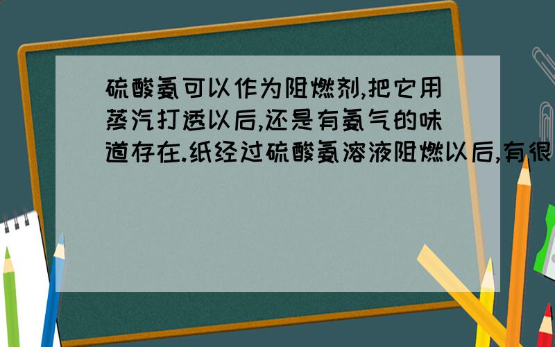 硫酸氨可以作为阻燃剂,把它用蒸汽打透以后,还是有氨气的味道存在.纸经过硫酸氨溶液阻燃以后,有很重的氨味,影响纸的品质.请