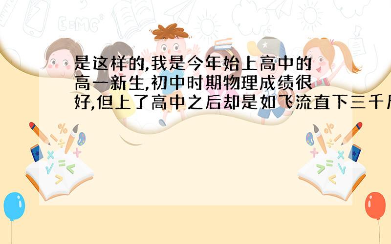 是这样的,我是今年始上高中的高一新生,初中时期物理成绩很好,但上了高中之后却是如飞流直下三千尺之势,考了两次试均以不及格