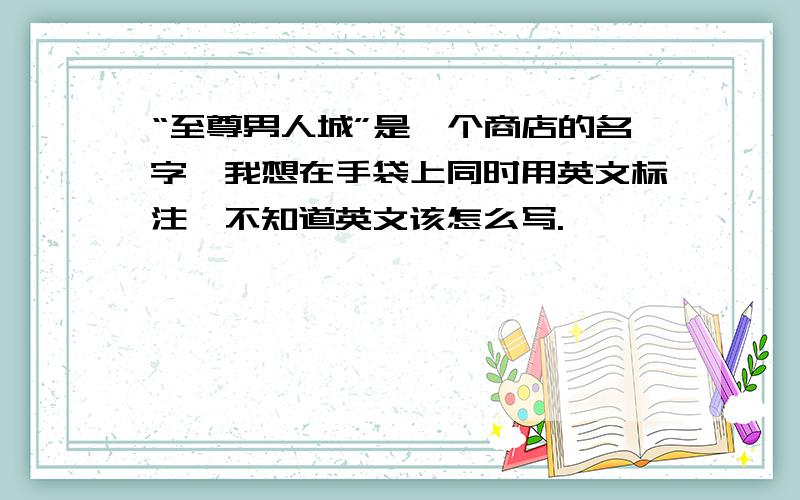 “至尊男人城”是一个商店的名字,我想在手袋上同时用英文标注,不知道英文该怎么写.