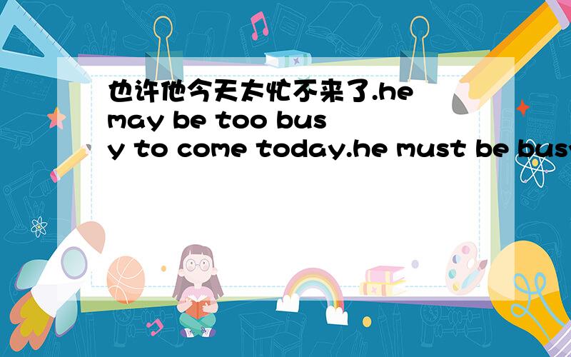 也许他今天太忙不来了.he may be too busy to come today.he must be busya