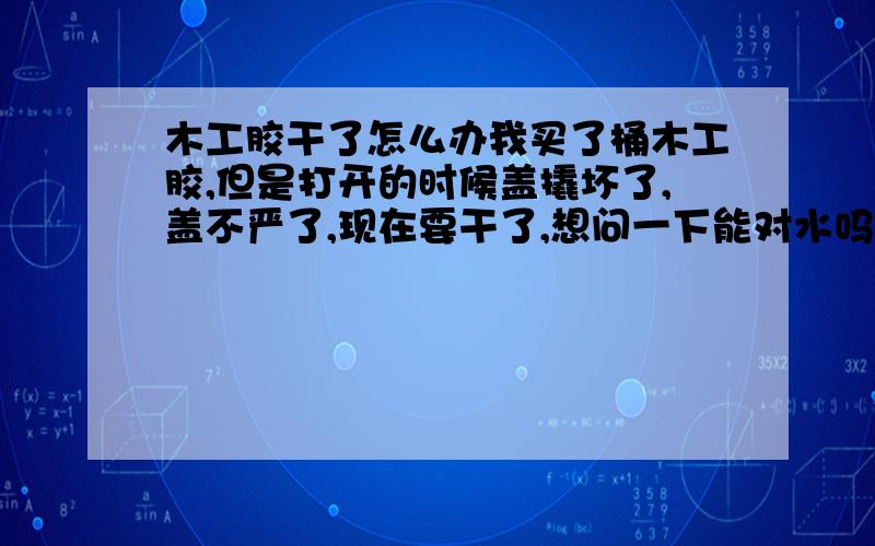 木工胶干了怎么办我买了桶木工胶,但是打开的时候盖撬坏了,盖不严了,现在要干了,想问一下能对水吗,有知道的告诉一下呗,