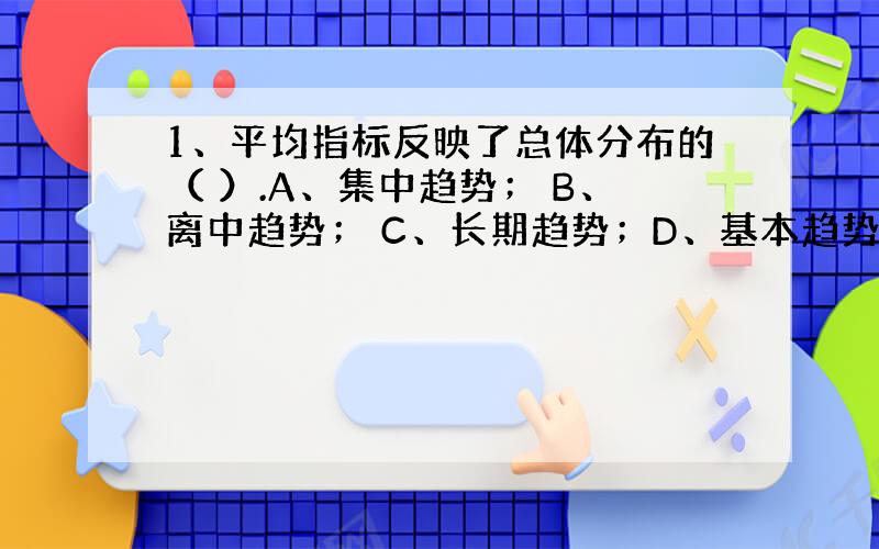 1、平均指标反映了总体分布的（ ）.A、集中趋势； B、离中趋势； C、长期趋势；D、基本趋势.2、当数据