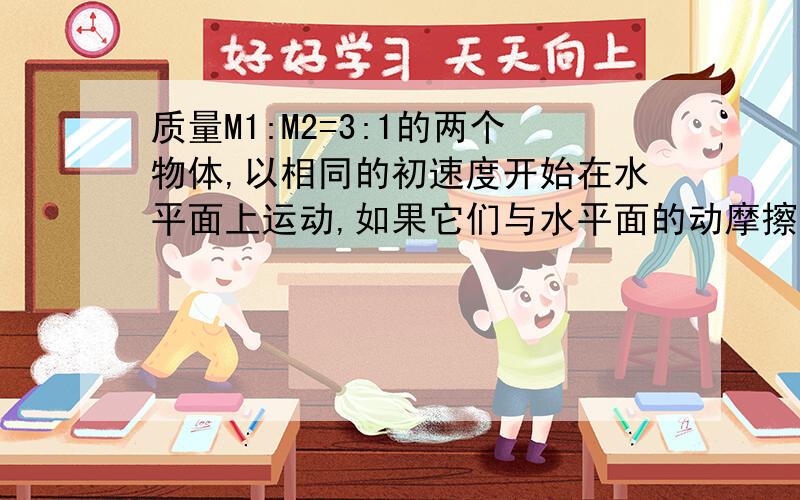 质量M1:M2=3:1的两个物体,以相同的初速度开始在水平面上运动,如果它们与水平面的动摩擦因数相等,则从开始运动到停止