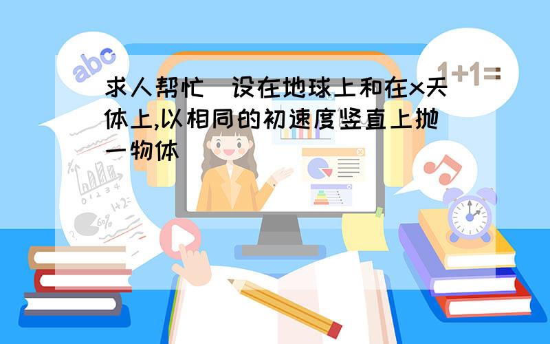 求人帮忙)设在地球上和在x天体上,以相同的初速度竖直上抛一物体