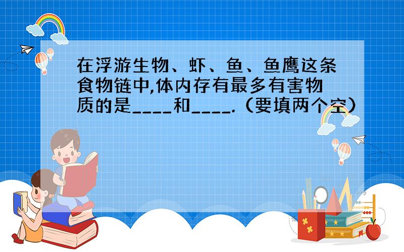 在浮游生物、虾、鱼、鱼鹰这条食物链中,体内存有最多有害物质的是____和____.（要填两个空）