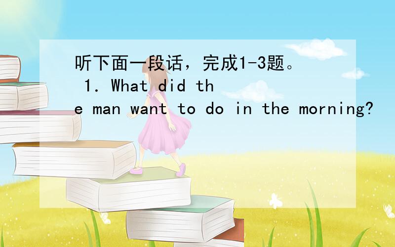 听下面一段话，完成1-3题。 1．What did the man want to do in the morning?