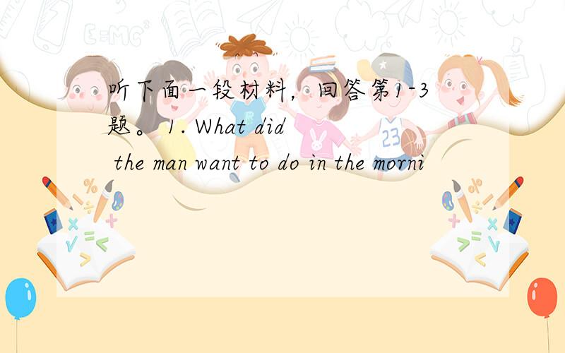 听下面一段材料，回答第1-3题。 1. What did the man want to do in the morni