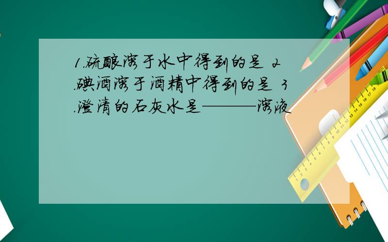 1.硫酸溶于水中得到的是 2.碘酒溶于酒精中得到的是 3.澄清的石灰水是———溶液