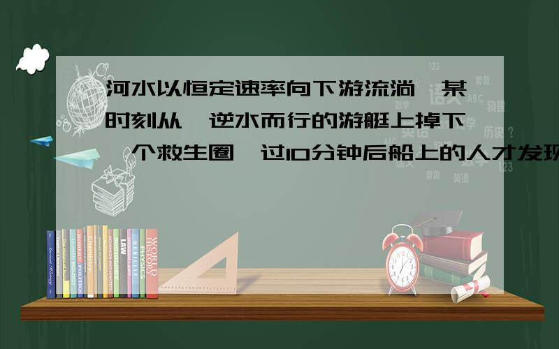 河水以恒定速率向下游流淌,某时刻从一逆水而行的游艇上掉下一个救生圈,过10分钟后船上的人才发现失落了救生圈,马上掉转船头