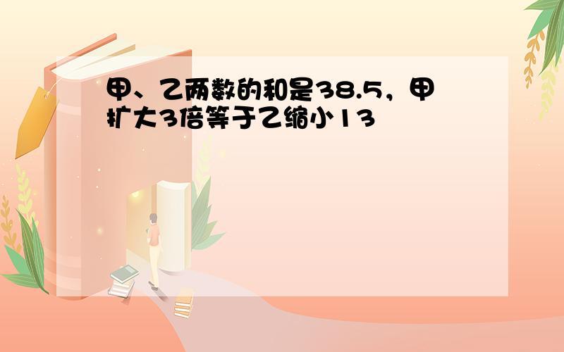 甲、乙两数的和是38.5，甲扩大3倍等于乙缩小13