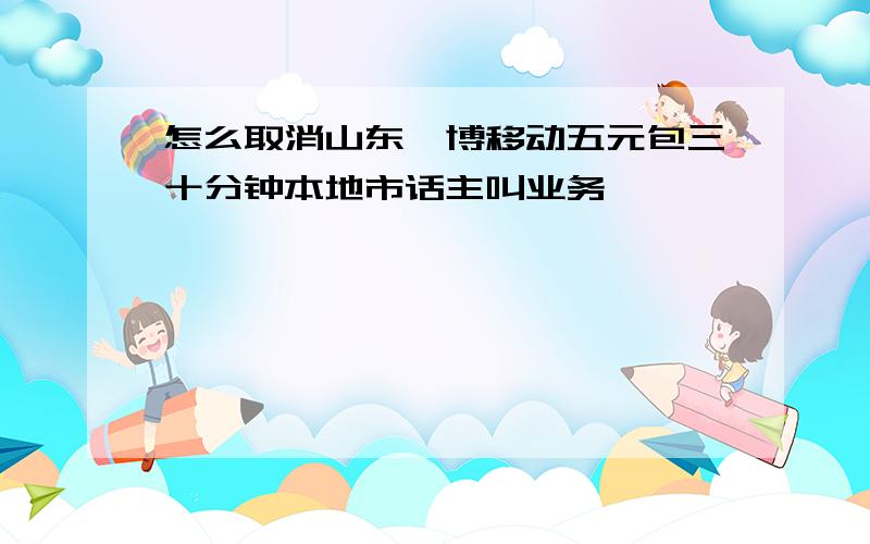 怎么取消山东淄博移动五元包三十分钟本地市话主叫业务