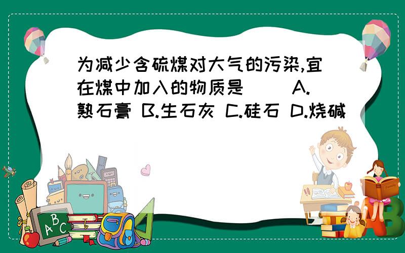 为减少含硫煤对大气的污染,宜在煤中加入的物质是（） A.熟石膏 B.生石灰 C.硅石 D.烧碱