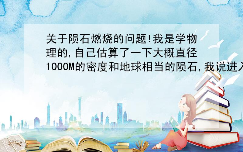 关于陨石燃烧的问题!我是学物理的,自己估算了一下大概直径1000M的密度和地球相当的陨石,我说进入大气层后会熔化,到地球