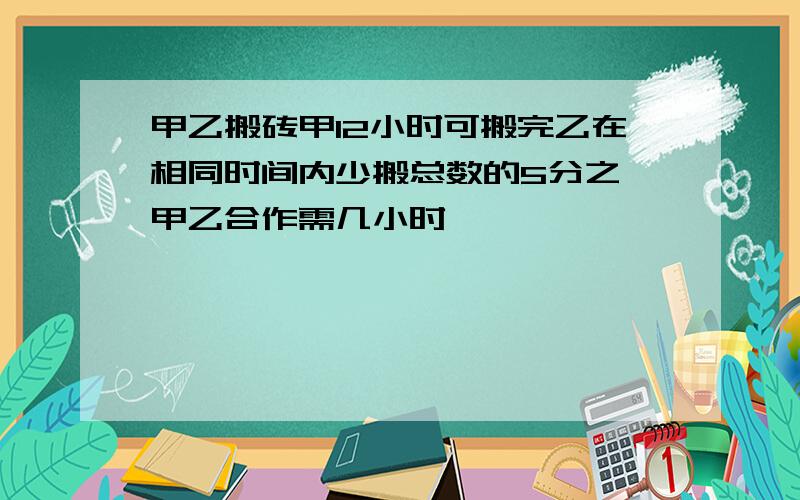 甲乙搬砖甲12小时可搬完乙在相同时间内少搬总数的5分之一甲乙合作需几小时