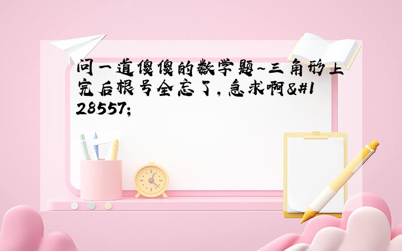 问一道傻傻的数学题～三角形上完后根号全忘了,急求啊😭